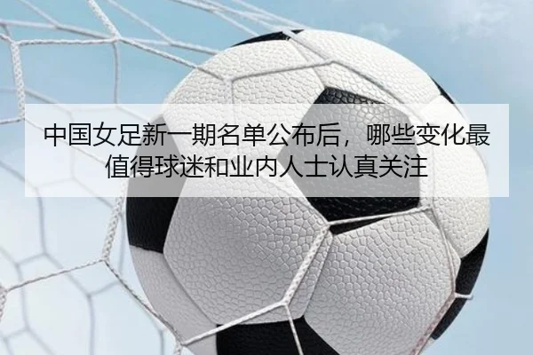 中国女足新一期名单公布后，哪些变化最值得球迷和业内人士认真关注
